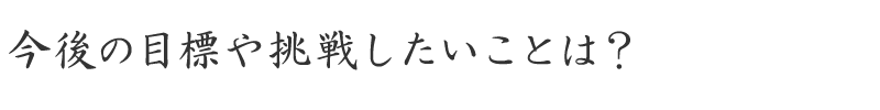 今後の目標や挑戦したいことは？