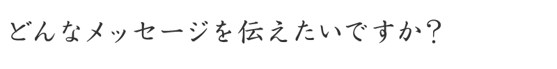 どんなメッセージを伝えたいですか？
