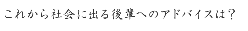 これから社会に出る後輩へのアドバイスは？