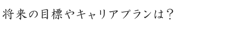 将来の目標やキャリアプランは？